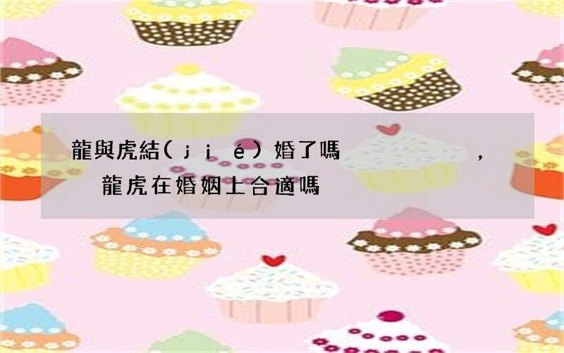 龍與虎結(jié)婚了嗎，龍虎在婚姻上合適嗎